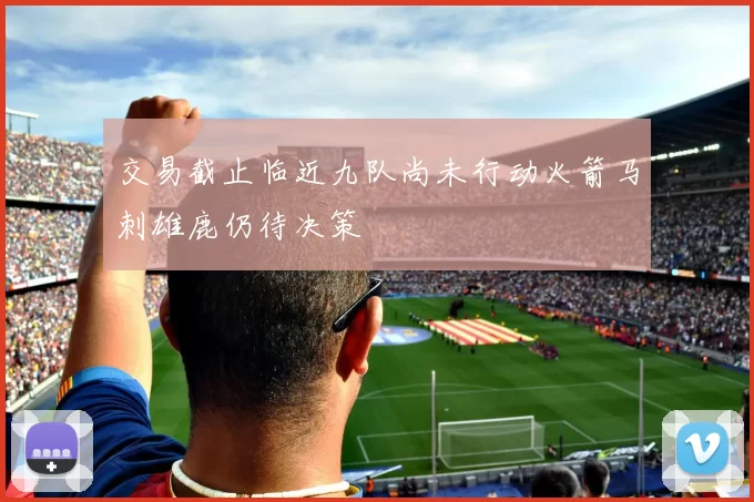 交易截止临近九队尚未行动火箭马刺雄鹿仍待决策