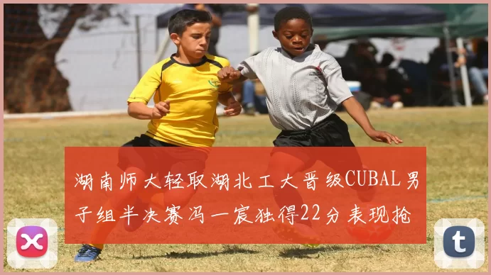 湖南师大轻取湖北工大晋级CUBAL男子组半决赛冯一宸独得22分表现抢眼