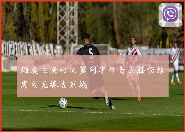 雄鹿主场对决篮网字母哥因膝伤缺席或无缘告别战