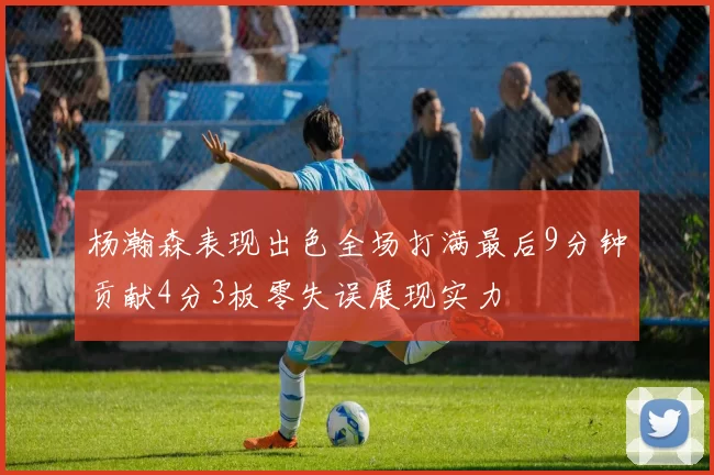 杨瀚森表现出色全场打满最后9分钟贡献4分3板零失误展现实力