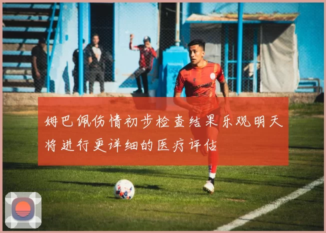 姆巴佩伤情初步检查结果乐观明天将进行更详细的医疗评估