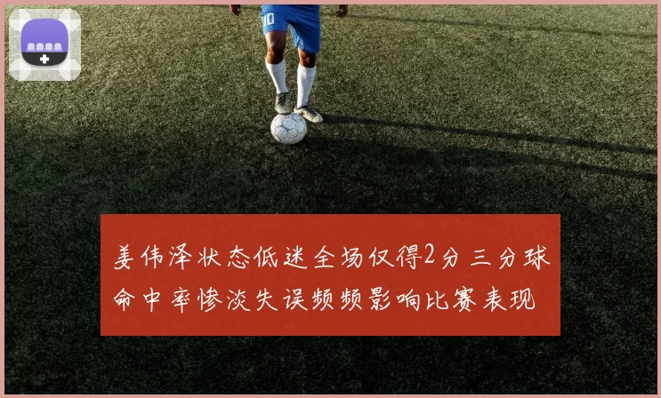 姜伟泽状态低迷全场仅得2分三分球命中率惨淡失误频频影响比赛表现
