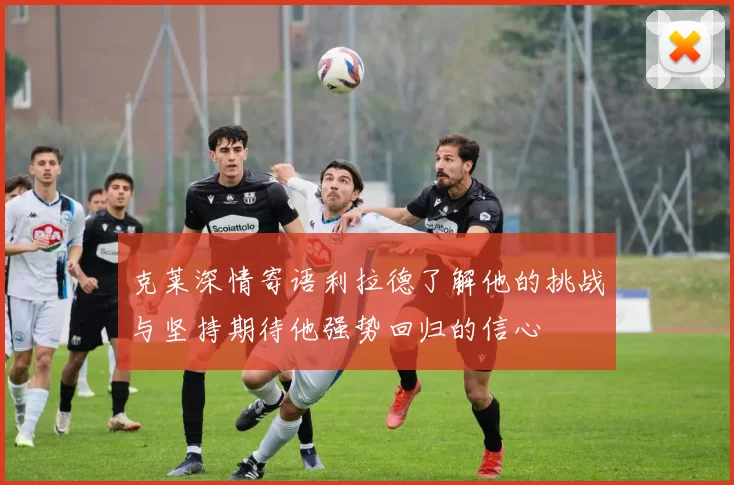 克莱深情寄语利拉德了解他的挑战与坚持期待他强势回归的信心