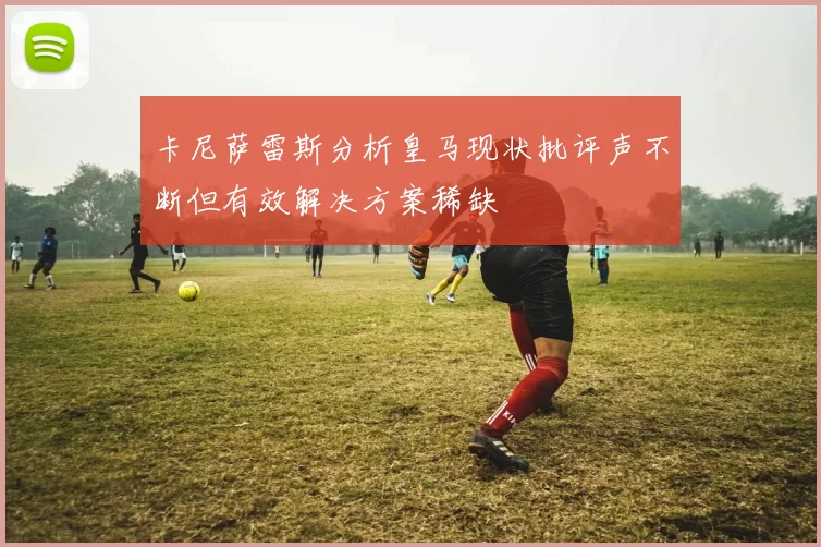 卡尼萨雷斯分析皇马现状批评声不断但有效解决方案稀缺
