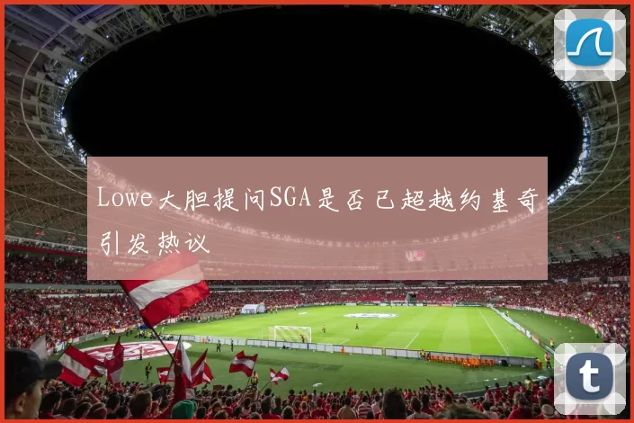 Lowe大胆提问SGA是否已超越约基奇引发热议