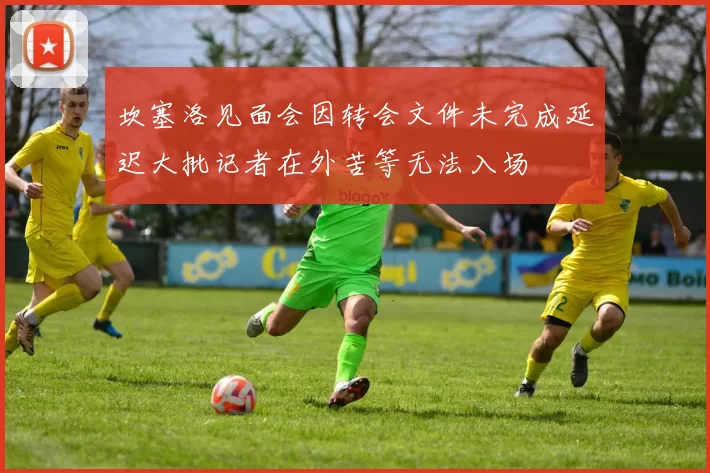 坎塞洛见面会因转会文件未完成延迟大批记者在外苦等无法入场