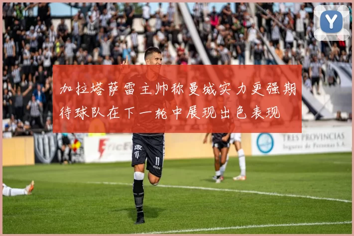 加拉塔萨雷主帅称曼城实力更强期待球队在下一轮中展现出色表现