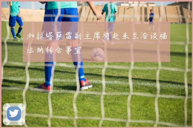 加拉塔萨雷副主席将赴米兰洽谈福法纳转会事宜