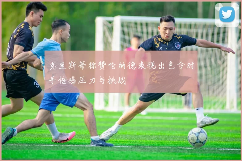克里斯蒂称赞伦纳德表现出色令对手倍感压力与挑战